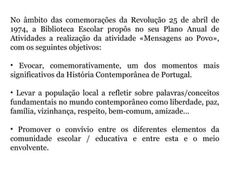 No âmbito das comemorações da Revolução 25 de abril de
1974, a Biblioteca Escolar propôs no seu Plano Anual de
Atividades a realização da atividade «Mensagens ao Povo»,
com os seguintes objetivos:
• Evocar, comemorativamente, um dos momentos mais
significativos da História Contemporânea de Portugal.
• Levar a população local a refletir sobre palavras/conceitos
fundamentais no mundo contemporâneo como liberdade, paz,
família, vizinhança, respeito, bem-comum, amizade…
• Promover o convívio entre os diferentes elementos da
comunidade escolar / educativa e entre esta e o meio
envolvente.
 