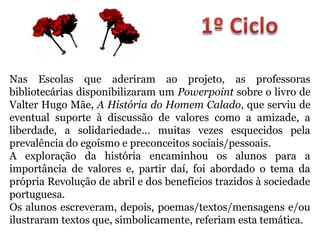 Nas Escolas que aderiram ao projeto, as professoras
bibliotecárias disponibilizaram um Powerpoint sobre o livro de
Valter Hugo Mãe, A História do Homem Calado, que serviu de
eventual suporte à discussão de valores como a amizade, a
liberdade, a solidariedade… muitas vezes esquecidos pela
prevalência do egoísmo e preconceitos sociais/pessoais.
A exploração da história encaminhou os alunos para a
importância de valores e, partir daí, foi abordado o tema da
própria Revolução de abril e dos benefícios trazidos à sociedade
portuguesa.
Os alunos escreveram, depois, poemas/textos/mensagens e/ou
ilustraram textos que, simbolicamente, referiam esta temática.
 