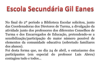No final do 2º período a Biblioteca Escolar solicitou, junto
das Coordenadoras dos Diretores de Turma, a divulgação da
atividade junto dos professores dos diferentes Conselhos de
Turma e dos Encarregados de Educação, pretendendo-se a
sensibilização/participação do maior número possível de
elementos da comunidade educativa (sobretudo familiares
dos alunos).
Foi desta forma que, no dia 24 de abril, o entusiasmo dos
participantes (em especial do professor Luís Abreu)
contagiou tudo e todos…
 