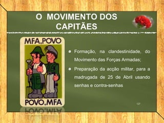 O MOVIMENTO DOS
CAPITÃES
Formação, na clandestinidade, do
Movimento das Forças Armadas;
Preparação da acção militar, para a
madrugada de 25 de Abril usando
senhas e contra-senhas
127
 