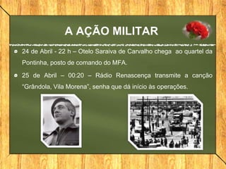 A AÇÃO MILITAR
24 de Abril - 22 h – Otelo Saraiva de Carvalho chega ao quartel da
Pontinha, posto de comando do MFA.
25 de Abril – 00:20 – Rádio Renascença transmite a canção
“Grândola, Vila Morena”, senha que dá início às operações.
 