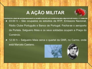 A AÇÃO MILITAR
03:00 h – São ocupados os estúdios da RTP, Emissora Nacional,
Rádio Clube Português e Banco de Portugal. Fecha-se o aeroporto
da Portela. Salgueiro Maia e os seus soldados ocupam a Praça do
Comércio.
12:30 h – Salgueiro Maia cerca o quartel da GNR, no Carmo, onde
está Marcelo Caetano.
 