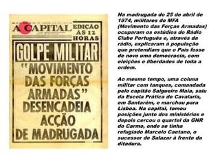 Na madrugada do 25 de abril de
1974, militares do MFA
(Movimento das Forças Armadas)
ocuparam os estúdios do Rádio
Clube Português e, através da
rádio, explicaram à população
que pretendiam que o País fosse
de novo uma democracia, com
eleições e liberdades de toda a
ordem.
Ao mesmo tempo, uma coluna
militar com tanques, comandada
pelo capitão Salgueiro Maia, saiu
da Escola Prática de Cavalaria,
em Santarém, e marchou para
Lisboa. Na capital, tomou
posições junto dos ministérios e
depois cercou o quartel da GNR
do Carmo, onde se tinha
refugiado Marcelo Caetano, o
sucessor de Salazar à frente da
ditadura.
 