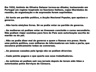 Em 1932, Antônio de Oliveira Salazar tornou-se ditador, instaurando em
Portugal um regime inspirado no fascismo italiano, cujas liberdades de
reunião, de organização e de expressão foram suprimidas.
. Só havia um partido político, a Acção Nacional Popular, que apoiava o
governo.
. Não havia eleições livres. Só se podia votar no partido do governo.
. As mulheres só podiam votar se tivessem concluído o curso secundário.
Não podiam viajar sozinhas para fora do País sem autorização escrita do
marido ou do pai.
. Não se podia dizer mal do governo e quem o fizesse era preso. Havia
uma polícia política, com milhares de informadores em toda a parte, que
escutava praticamente todas as conversas.
. As pessoas casadas pela Igreja não se podiam divorciar.
. Cada patrão pagava o que queria aos seus trabalhadores.
. As notícias só podiam sair nos jornais depois de terem sido lidas e
autorizadas pelos Serviços de Censura.
 