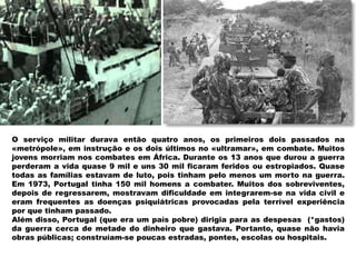 O serviço militar durava então quatro anos, os primeiros dois passados na
«metrópole», em instrução e os dois últimos no «ultramar», em combate. Muitos
jovens morriam nos combates em África. Durante os 13 anos que durou a guerra
perderam a vida quase 9 mil e uns 30 mil ficaram feridos ou estropiados. Quase
todas as famílias estavam de luto, pois tinham pelo menos um morto na guerra.
Em 1973, Portugal tinha 150 mil homens a combater. Muitos dos sobreviventes,
depois de regressarem, mostravam dificuldade em integrarem-se na vida civil e
eram frequentes as doenças psiquiátricas provocadas pela terrível experiência
por que tinham passado.
Além disso, Portugal (que era um país pobre) dirigia para as despesas (*gastos)
da guerra cerca de metade do dinheiro que gastava. Portanto, quase não havia
obras públicas; construíam-se poucas estradas, pontes, escolas ou hospitais.
 