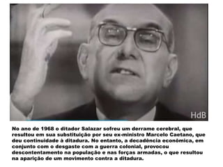 No ano de 1968 o ditador Salazar sofreu um derrame cerebral, que
resultou em sua substituição por seu ex-ministro Marcelo Caetano, que
deu continuidade à ditadura. No entanto, a decadência econômica, em
conjunto com o desgaste com a guerra colonial, provocou
descontentamento na população e nas forças armadas, o que resultou
na aparição de um movimento contra a ditadura.
 