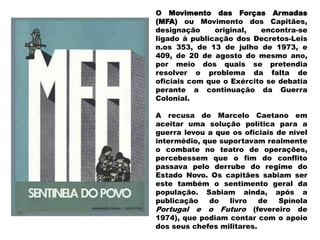 O Movimento das Forças Armadas
(MFA) ou Movimento dos Capitães,
designação original, encontra-se
ligado à publicação dos Decretos-Leis
n.os 353, de 13 de julho de 1973, e
409, de 20 de agosto do mesmo ano,
por meio dos quais se pretendia
resolver o problema da falta de
oficiais com que o Exército se debatia
perante a continuação da Guerra
Colonial.
A recusa de Marcelo Caetano em
aceitar uma solução política para a
guerra levou a que os oficiais de nível
intermédio, que suportavam realmente
o combate no teatro de operações,
percebessem que o fim do conflito
passava pelo derrube do regime do
Estado Novo. Os capitães sabiam ser
este também o sentimento geral da
população. Sabiam ainda, após a
publicação do livro de Spínola
Portugal e o Futuro (fevereiro de
1974), que podiam contar com o apoio
dos seus chefes militares.
 