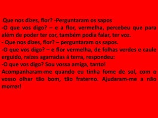 -Que nos dizes, flor? -Perguntaram os sapos
-O que vos digo? – e a flor, vermelha, percebeu que para
além de poder ter cor, também podia falar, ter voz.
- Que nos dizes, flor? – perguntaram os sapos.
-O que vos digo? – e flor vermelha, de folhas verdes e caule
erguido, raízes agarradas á terra, respondeu:
-O que vos digo? Sou vossa amiga, tanto!
Acompanharam-me quando eu tinha fome de sol, com o
vosso olhar tão bom, tão fraterno. Ajudaram-me a não
morrer!
 