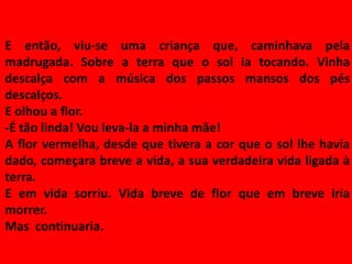 E então, viu-se uma criança que, caminhava pela
madrugada. Sobre a terra que o sol ia tocando. Vinha
descalça com a música dos passos mansos dos pés
descalços.
E olhou a flor.
-É tão linda! Vou leva-la a minha mãe!
A flor vermelha, desde que tivera a cor que o sol lhe havia
dado, começara breve a vida, a sua verdadeira vida ligada à
terra.
E em vida sorriu. Vida breve de flor que em breve iria
morrer.
Mas continuaria.
 
