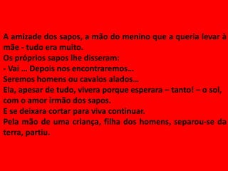 A amizade dos sapos, a mão do menino que a queria levar à
mãe - tudo era muito.
Os próprios sapos lhe disseram:
- Vai … Depois nos encontraremos…
Seremos homens ou cavalos alados…
Ela, apesar de tudo, vivera porque esperara – tanto! – o sol,
com o amor irmão dos sapos.
E se deixara cortar para viva continuar.
Pela mão de uma criança, filha dos homens, separou-se da
terra, partiu.
 