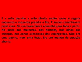 E a mãe deu-lhe a mão direita muito suave e segura
enquanto a esquerda prendia a flor. E ambos caminhavam
pelas ruas. Na rua havia flores vermelhas por toda a parte.
No peito das mulheres, dos homens, nos olhos das
crianças, nos canos silenciosos das espingardas. Não era
uma guerra, nem uma festa. Era um mundo de coração
aberto.
 
