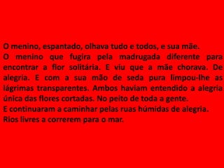 O menino, espantado, olhava tudo e todos, e sua mãe.
O menino que fugira pela madrugada diferente para
encontrar a flor solitária. E viu que a mãe chorava. De
alegria. E com a sua mão de seda pura limpou-lhe as
lágrimas transparentes. Ambos haviam entendido a alegria
única das flores cortadas. No peito de toda a gente.
E continuaram a caminhar pelas ruas húmidas de alegria.
Rios livres a correrem para o mar.
 