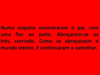 Numa esquina encontraram o pai, com
uma flor ao peito. Abraçaram-se os
três, sorrindo. Como se abraçassem o
mundo inteiro. E continuaram a caminhar.
 