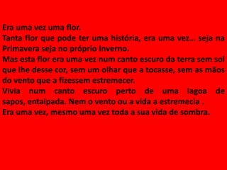 Era uma vez uma flor.
Tanta flor que pode ter uma história, era uma vez… seja na
Primavera seja no próprio Inverno.
Mas esta flor era uma vez num canto escuro da terra sem sol
que lhe desse cor, sem um olhar que a tocasse, sem as mãos
do vento que a fizessem estremecer.
Vivia num canto escuro perto de uma lagoa de
sapos, entaipada. Nem o vento ou a vida a estremecia .
Era uma vez, mesmo uma vez toda a sua vida de sombra.
 