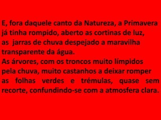 E, fora daquele canto da Natureza, a Primavera
já tinha rompido, aberto as cortinas de luz,
as jarras de chuva despejado a maravilha
transparente da água.
As árvores, com os troncos muito límpidos
pela chuva, muito castanhos a deixar romper
as folhas verdes e trémulas, quase sem
recorte, confundindo-se com a atmosfera clara.
 