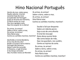 Hino Nacional Português
Heróis do mar, nobre povo,      Às armas, às armas!
Nação valente, imortal,         Sobre a terra, sobre o mar,
Levantai hoje de novo
O esplendor de Portugal!        Às armas, às armas!
Entre as brumas da memória,     Pela Pátria lutar
Ó Pátria sente-se a voz         Contra os canhões marchar, marchar!
Dos teus egrégios avós,
Que há-se guiar-te à vitória!
                                    Saudai o Sol que desponta
Às armas, às armas!                 Sobre um ridente porvir;
Sobre a terra, sobre o mar,
Às armas, às armas!                 Seja o eco de uma afronta
Pela Pátria lutar                   O sinal do ressurgir.
Contra os canhões marchar, marchar! Raios dessa aurora forte
                                    São como beijos de mãe,
Desfralda a invicta Bandeira,
À luz viva do teu céu!              Que nos guardam, nos sustêm,
Brade a Europa à terra inteira:     Contra as injúrias da sorte.
Portugal não pereceu
Beija o solo teu jucundo          Às armas, às armas!
O Oceano, a rugir d'amor,         Sobre a terra, sobre o mar,
E teu braço vencedor              Às armas, às armas!
Deu mundos novos ao Mundo!        Pela Pátria lutar
                                  Contra os canhões marchar, marchar!
 