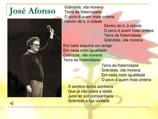 José Afonso Grândola, vila morena Terra da fraternidade O povo é quem mais ordena Dentro de ti, ó cidade Dentro de ti, ó cidade O povo é quem mais ordena Terra da fraternidade Grândola, vila morena Em cada esquina um amigo Em cada rosto igualdade Grândola, vila morena Terra da fraternidade Terra da fraternidade Grândola, vila morena Em cada rosto igualdade O povo é quem mais ordena À sombra duma azinheira Que já não sabia a idade Jurei ter por companheira Grândola a tua vontade 