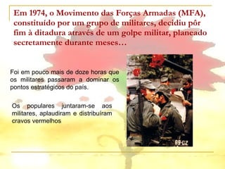 Em 1974, o Movimento das Forças Armadas (MFA), constituído por um grupo de militares, decidiu pôr fim à ditadura através de um golpe militar, planeado secretamente durante meses… Foi em pouco mais de doze horas que os militares passaram a dominar os pontos estratégicos do país.  Os populares juntaram-se aos militares, aplaudiram e distribuíram cravos vermelhos 