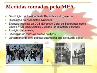 Medidas tomadas pelo MFA Destituição do Presidente da República e do governo; Dissolução da Assembleia Nacional; Extinção imediata da DGS (Direcção Geral de Segurança, nome dado à PIDE após Marcelo Caetano ter assumido o poder); Abolição da censura; Libertação de todos os presos políticos; Lançamento de uma política ultramarina que conduziria à paz. 