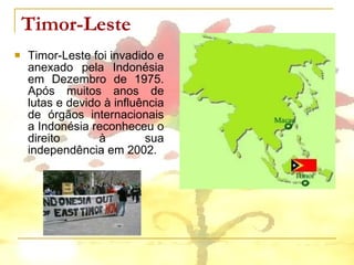 Timor-Leste  Timor-Leste foi invadido e anexado pela Indonésia em Dezembro de 1975. Após muitos anos de lutas e devido à influência de órgãos internacionais a Indonésia reconheceu o direito à sua independência em 2002. 