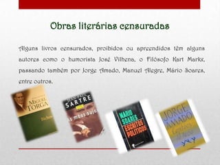 Obras literárias censuradas
Alguns livros censurados, proibidos ou apreendidos têm alguns
autores como o humorista José Vilhena, o Filósofo Kart Markx,
passando também por Jorge Amado, Manuel Alegre, Mário Soares,
entre outros.
 