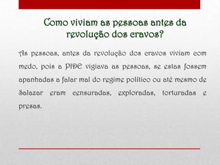 Como viviam as pessoas antes da
revolução dos cravos?
As pessoas, antes da revolução dos cravos viviam com
medo, pois a PIDE vigiava as pessoas, se estas fossem
apanhadas a falar mal do regime político ou até mesmo de
Salazar eram censuradas, exploradas, torturadas e
presas.
 