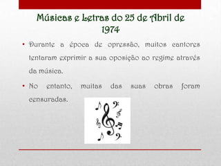 Músicas e Letras do 25 de Abril de
1974
• Durante a época de opressão, muitos cantores
tentaram exprimir a sua oposição ao regime através
da música.
• No entanto, muitas das suas obras foram
censuradas.
 