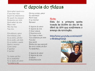 E depois do Adeus
Quis saber quem sou
O que faço aqui
Quem me abandonou
De quem me esqueci
Perguntei por mim
Quis saber de nós
Mas o mar
Não me traz
Tua voz.
Em silêncio, amor
Em tristeza e fim
Eu te sinto, em flor
Eu te sofro, em mim
Eu te lembro, assim
Partir é morrer
Como amar
É ganhar
E perder
Tu vieste em flor
Eu te desfolhei
Tu te deste em amor
Eu nada te dei
Em teu corpo, amor
Eu adormeci
Morri nele
E ao morrer
Renasci
E depois do amor
E depois de nós
O dizer adeus
O ficarmos sós
Teu lugar a mais
Tua ausência em mim
Tua paz
Que perdi
Minha dor que aprendi
De novo vieste em flor
Te desfolhei...
E depois do amor
E depois de nós
O adeus
O ficarmos sós
Nota:
Esta foi a primeira senha
tocada ás 22:55m do dia 24 de
Abril de 1974 que confirmava o
avanço da revolução.
http://www.youtube.com/watch?
v=MrW6zP161QI
 