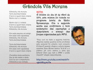 Grândola Vila Morena
Grândola, vila morena
Terra da fraternidade
O povo é quem mais ordena
Dentro de ti, ó cidade
Dentro de ti, ó cidade
O povo é quem mais ordena
Terra da fraternidade
Grândola, vila morena
Em cada esquina um amigo
Em cada rosto igualdade
Grândola, vila morena
Terra da fraternidade
Terra da fraternidade
Grândola, vila morena
Em cada rosto igualdade
O povo é quem mais ordena
À sombra duma azinheira
Que já não sabia a idade
Jurei ter por companheira
Grândola a tua vontade
NOTA:
À 00:22m do dia 25 de Abril de
1974, esta música foi tocada no
programa Limite da Rádio
Renascença. Era a segunda
senha que confirmava o bom
andamento das operações e
despoletava o avanço das
forças organizadas pelo MFA.
“Hoje ouvi na rádio a seguinte história:
Algumas destas quadras forma proibidas
pela censura! No entanto, num concerto
(Coliseu?) quando chegou a altura dessas
quadras, Zeca Afonso cantou "lá lá lá" e o
público em coro cantou a letra que
faltava! Claro que nem a PIDE o podia
impedir!” citação desconhecida.
http://www.youtube.com/watch?v
=gaLWqy4e7ls
 