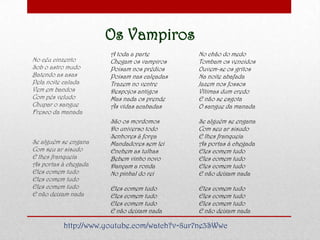 Os Vampiros
No céu cinzento
Sob o astro mudo
Batendo as asas
Pela noite calada
Vem em bandos
Com pés veludo
Chupar o sangue
Fresco da manada
Se alguém se engana
Com seu ar sisudo
E lhes franqueia
As portas à chegada
Eles comem tudo
Eles comem tudo
Eles comem tudo
E não deixam nada
A toda a parte
Chegam os vampiros
Poisam nos prédios
Poisam nas calçadas
Trazem no ventre
Despojos antigos
Mas nada os prende
Às vidas acabadas
São os mordomos
Do universo todo
Senhores à força
Mandadores sem lei
Enchem as tulhas
Bebem vinho novo
Dançam a ronda
No pinhal do rei
Eles comem tudo
Eles comem tudo
Eles comem tudo
E não deixam nada
No chão do medo
Tombam os vencidos
Ouvem-se os gritos
Na noite abafada
Jazem nos fossos
Vítimas dum credo
E não se esgota
O sangue da manada
Se alguém se engana
Com seu ar sisudo
E lhes franqueia
As portas à chegada
Eles comem tudo
Eles comem tudo
Eles comem tudo
E não deixam nada
Eles comem tudo
Eles comem tudo
Eles comem tudo
E não deixam nada
http://www.youtube.com/watch?v=8ur7ne3SWwc
 