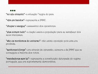 …“no céu cinzento”- a situação “negra do pais.
“vêm em bandos”- representa a PIDE.
“chupar o sangue”- assassínio dos opositores.
“eles comem tudo”- a nação usava a população para se satisfazer dos
seus interesses.
“são os mordomos do universo”- não existe oposição pois esta era
proibida.
“senhores à força”- era através da opressão, censura e da PIDE que se
conseguia a maioria dos votos.
“mandadores sem lei”- representa a constituição deturpada do regime
português, que era supostamente democrática.
 