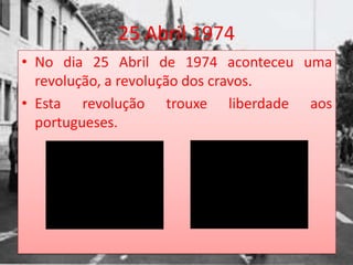 25 Abril 1974
• No dia 25 Abril de 1974 aconteceu uma
  revolução, a revolução dos cravos.
• Esta revolução trouxe liberdade aos
  portugueses.
 