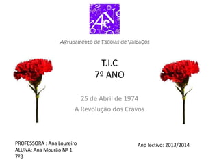 T.I.C
7º ANO
25 de Abril de 1974
A Revolução dos Cravos
PROFESSORA : Ana Loureiro
ALUNA: Ana Mourão Nº 1
7ºB
Ano lectivo: 2013/2014
 