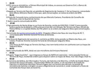 • 06:00
 A EPC cerca os ministérios, a Câmara Municipal de Lisboa, os acessos ao Governo Civil, o Banco de
     Portugal e a Rádio Marconi.
• 06:30
 Chegada ao Terreiro do Paço de um pelotão do Regimento de Cavalaria 7, fiel ao Governo, comandado
     pelo Alferes Miliciano David e Silva que, após conversações, se coloca às ordens do MFA.
• 06:45
 O Posto de Comando toma conhecimento de que Marcelo Caetano, Presidente do Conselho de
     Ministros, está no Quartel do Carmo.
 É dado o quarto comunicado da MFA.
•     07:00
 O Agrupamento do Norte dirige-se ao Forte de Peniche, prisão da PIDE/DGS. O RAP 2 toma posição
     junto à ponte da Arrábida e a EPA junto ao Cristo Rei, em Almada. No Terreiro do Paço, oficiais da
     Polícia Militar e o Capitão Maltez da PSP, põem-se às ordens de Salgueiro Maia após conversações.
• 07:30
 Transmissão do quinto comunicado do MFA. Chegada à Ribeira das Naus de nova força do RC 7,
     comandada pelo Tenente-Coronel Ferrand de Almeida.
• 08:00
 Uma força do Regimento de Lanceiros 2, contrária ao MFA, toma posição na Ribeira das Naus, em
     Lisboa. Prisão do Tenente-Coronel Ferrand de Almeida por Salgueiro Maia.
• 08:30
     Uma força da PSP chega ao Terreiro do Paço, mas nem tenta entrar em confronto com as tropas de
     Salgueiro Maia.
• 08:45
 Sexto comunicado do MFA, desta vez aos microfones da Emissora Nacional.
• 09:00
 A fragata "Gago Coutinho" - que integrava as forças da NATO em exercícios – toma posição frente ao
     Terreiro do Paço, recebendo ordens para disparar sobre as tropas de Maia, mas não chega a fazê-lo.
• 09:30
 Os ministros da Defesa, da Informação e Turismo, do Exército e da Marinha, o Chefe do Estado-Maior
     General das Forças Armadas, o Governador Militar de Lisboa, o sub-secretário de Estado do
     Exército e o Almirante Henrique Tenreiro fogem por um buraco que abriram na parede do
     ministério do Exército e dirigem-se para o Regimento de Lanceiros 2, onde instalaram o Posto de
     Comando das forças leais ao Governo.
 