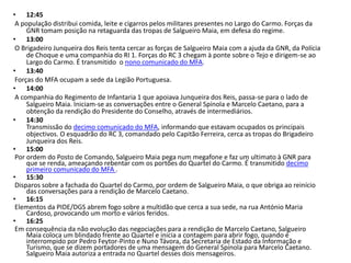• 12:45
 A população distribui comida, leite e cigarros pelos militares presentes no Largo do Carmo. Forças da
     GNR tomam posição na retaguarda das tropas de Salgueiro Maia, em defesa do regime.
• 13:00
 O Brigadeiro Junqueira dos Reis tenta cercar as forças de Salgueiro Maia com a ajuda da GNR, da Polícia
     de Choque e uma companhia do RI 1. Forças do RC 3 chegam à ponte sobre o Tejo e dirigem-se ao
     Largo do Carmo. É transmitido o nono comunicado do MFA.
• 13:40
 Forças do MFA ocupam a sede da Legião Portuguesa.
• 14:00
 A companhia do Regimento de Infantaria 1 que apoiava Junqueira dos Reis, passa-se para o lado de
     Salgueiro Maia. Iniciam-se as conversações entre o General Spínola e Marcelo Caetano, para a
     obtenção da rendição do Presidente do Conselho, através de intermediários.
• 14:30
     Transmissão do decimo comunicado do MFA, informando que estavam ocupados os principais
     objectivos. O esquadrão do RC 3, comandado pelo Capitão Ferreira, cerca as tropas do Brigadeiro
     Junqueira dos Reis.
• 15:00
 Por ordem do Posto de Comando, Salgueiro Maia pega num megafone e faz um ultimato à GNR para
     que se renda, ameaçando rebentar com os portões do Quartel do Carmo. É transmitido decimo
     primeiro comunicado do MFA .
• 15:30
 Disparos sobre a fachada do Quartel do Carmo, por ordem de Salgueiro Maia, o que obriga ao reinício
     das conversações para a rendição de Marcelo Caetano.
• 16:15
 Elementos da PIDE/DGS abrem fogo sobre a multidão que cerca a sua sede, na rua António Maria
     Cardoso, provocando um morto e vários feridos.
• 16:25
 Em consequência da não evolução das negociações para a rendição de Marcelo Caetano, Salgueiro
     Maia coloca um blindado frente ao Quartel e inicia a contagem para abrir fogo, quando é
     interrompido por Pedro Feytor-Pinto e Nuno Távora, da Secretaria de Estado da Informação e
     Turismo, que se dizem portadores de uma mensagem do General Spínola para Marcelo Caetano.
     Salgueiro Maia autoriza a entrada no Quartel desses dois mensageiros.
 