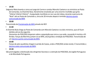 • 19:30
 Salgueiro Maia levanta o cerco ao Largo do Carmo e conduz Marcelo Caetano e os ministros ao Posto
     de Comando, na Chaimite Bula, literalmente envolvida por uma enorme multidão que grita
     "Vitória! Vitória! Vitória!". A população manifesta-se nas ruas de Lisboa, durante o percurso da
     “Bula” até ao Posto de Comando e, cerca de 20 minutos depois é emitido decimo quarto
     comunicado do MFA
• 20:00
 Transmissão da Proclamação do MFA através do RCP.
• 21:00
 A Chaimite Bula chega ao Posto de Comando com Marcelo Caetano e os dois ministros, que ali ficam
     detidos até ao dia seguinte.
     Elementos da PIDE/DGS disparam sobre a população que cerca a sua sede, causando 4 mortos e 45
     feridos. Forças da Marinha juntam-se ao MFA, alcançando a rendição da PIDE/DGS. Transmissão de
     um decimo quinto comunicado da MFA.
• 22:00
     Forças de pára-quedistas chegam à prisão de Caxias, onde a PIDE/DGS ainda resiste. É transmitido o
     decimo sexto comunicado do MFA.
• 23:30
 São promulgadas a destituição dos dirigentes fascistas e a extinção da PIDE/DGS, da Legião Portuguesa
     e da Mocidade Portuguesa.
 