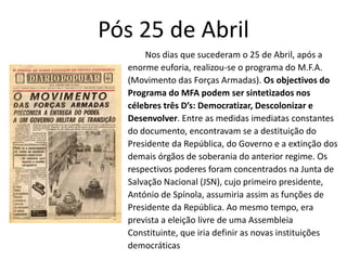 Pós 25 de Abril
      Nos dias que sucederam o 25 de Abril, após a
  enorme euforia, realizou-se o programa do M.F.A.
  (Movimento das Forças Armadas). Os objectivos do
  Programa do MFA podem ser sintetizados nos
  célebres três D’s: Democratizar, Descolonizar e
  Desenvolver. Entre as medidas imediatas constantes
  do documento, encontravam se a destituição do
  Presidente da República, do Governo e a extinção dos
  demais órgãos de soberania do anterior regime. Os
  respectivos poderes foram concentrados na Junta de
  Salvação Nacional (JSN), cujo primeiro presidente,
  António de Spínola, assumiria assim as funções de
  Presidente da República. Ao mesmo tempo, era
  prevista a eleição livre de uma Assembleia
  Constituinte, que iria definir as novas instituições
  democráticas
 
