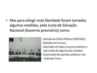 • Mas para atingir esta liberdade foram tomadas
  algumas medidas, pela Junta de Salvação
  Nacional (Governo provisório) como:

                    - Extinção da Polícia Política (PIDE/DGS);
                    - Abolição da Censura;
                    - Libertação de todos os presos políticos e
                      permissão do regresso dos exilados;
                    - Autorização dos partidos políticos e de
                      sindicatos livres;
 