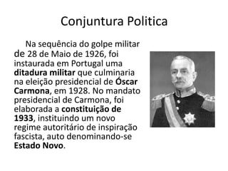 Conjuntura Politica
   Na sequência do golpe militar
de 28 de Maio de 1926, foi
instaurada em Portugal uma
ditadura militar que culminaria
na eleição presidencial de Óscar
Carmona, em 1928. No mandato
presidencial de Carmona, foi
elaborada a constituição de
1933, instituindo um novo
regime autoritário de inspiração
fascista, auto denominando-se
Estado Novo.
 