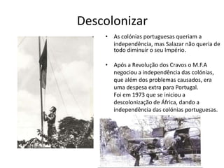 Descolonizar
    • As colónias portuguesas queriam a
      independência, mas Salazar não queria de
      todo diminuir o seu Império.

    • Após a Revolução dos Cravos o M.F.A
      negociou a independência das colónias,
      que além dos problemas causados, era
      uma despesa extra para Portugal.
      Foi em 1973 que se iniciou a
      descolonização de África, dando a
      independência das colónias portuguesas.
 