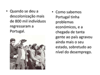 • Quando se deu a         • Como sabemos
  descolonização mais       Portugal tinha
  de 800 mil indivíduos     problemas
  regressaram a             económicos, e a
  Portugal.                 chegada de tanta
                            gente ao país agravou
                            ainda mais o seu
                            estado, sobretudo ao
                            nível do desemprego.
 