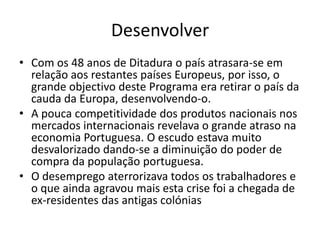 Desenvolver
• Com os 48 anos de Ditadura o país atrasara-se em
  relação aos restantes países Europeus, por isso, o
  grande objectivo deste Programa era retirar o país da
  cauda da Europa, desenvolvendo-o.
• A pouca competitividade dos produtos nacionais nos
  mercados internacionais revelava o grande atraso na
  economia Portuguesa. O escudo estava muito
  desvalorizado dando-se a diminuição do poder de
  compra da população portuguesa.
• O desemprego aterrorizava todos os trabalhadores e
  o que ainda agravou mais esta crise foi a chegada de
  ex-residentes das antigas colónias
 