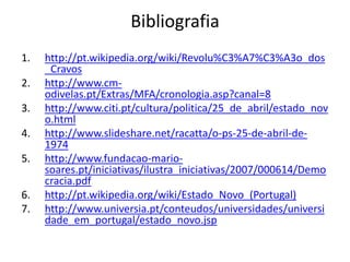 Bibliografia
1.   http://pt.wikipedia.org/wiki/Revolu%C3%A7%C3%A3o_dos
     _Cravos
2.   http://www.cm-
     odivelas.pt/Extras/MFA/cronologia.asp?canal=8
3.   http://www.citi.pt/cultura/politica/25_de_abril/estado_nov
     o.html
4.   http://www.slideshare.net/racatta/o-ps-25-de-abril-de-
     1974
5.   http://www.fundacao-mario-
     soares.pt/iniciativas/ilustra_iniciativas/2007/000614/Demo
     cracia.pdf
6.   http://pt.wikipedia.org/wiki/Estado_Novo_(Portugal)
7.   http://www.universia.pt/conteudos/universidades/universi
     dade_em_portugal/estado_novo.jsp
 