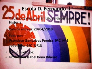 Escola D. Fernando II
• Trabalho realizado no âmbito da disciplina de:
  Historia
• Data de entrega: 20/04/2010
• Feito por:
- Francisco Gonçalves Pereira 9ºC Nº6
- João Silva 9ºC Nº13
• Com o auxilio de:
- Professora Isabel Pena Ribeiro
 