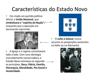 Características do Estado Novo
• Foi criado um partido político
oficial, a União Nacional, que
simbolizava o "espírito da Nação",
enquanto que a oposição era
duramente reprimida.


                                        • O culto a Salazar nunca
                                        assumiu as proporções existentes
                                        na Itália ou na Alemanha

• A Igreja e o regime caminhavam
lado a lado. Com uma ideologia
marcadamente conservadora, o
Estado Novo orientava-se segundo
os princípios: Deus, Pátria, Família,
Hierarquia, Moralidade, Paz Social e
Austeridade.
 