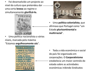 • Foi desenvolvido um projecto ao
nível da cultura que pretendeu dar
uma certa leveza ao regime e
simultaneamente glorificá-lo.


                                       • Uma política colonialista, que
                                       afirmava que Portugal como "um
                                       Estado pluricontinental e
                                       multirracial".
• Uma política nacionalista a vários
níveis, marcada pela máxima
“Estamos orgulhosamente sós".

                                       • Toda a vida económica e social
                                       do país foi organizada em
                                       corporações. O Corporativismo
                                       estabelecia um maior controlo do
                                       estado sobre as actividades
                                       económicas inibindo Sindicatos
 