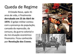 Queda de Regime
    O Estado Novo, após 41
anos de vida, é finalmente
derrubado em 25 de Abril de
1974. O golpe militar contou
com a presença da população,
cansada da repressão, da
censura, da guerra colonial e
da má situação económico
financeira. Ficou conhecida
por Revolução dos Cravos.
 