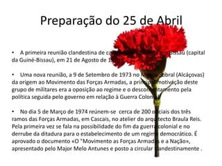 Preparação do 25 de Abril

• A primeira reunião clandestina de capitães foi realizada em Bissau (capital
da Guiné-Bissau), em 21 de Agosto de 1973.

• Uma nova reunião, a 9 de Setembro de 1973 no Monte Sobral (Alcáçovas)
da origem ao Movimento das Forças Armadas, a principal motivação deste
grupo de militares era a oposição ao regime e o descontentamento pela
política seguida pelo governo em relação à Guerra Colonial.

• No dia 5 de Março de 1974 reúnem-se cerca de 200 oficiais dos três
ramos das Forças Armadas, em Cascais, no atelier do arquitecto Braula Reis.
Pela primeira vez se fala na possibilidade do fim da guerra colonial e no
derrube da ditadura para o estabelecimento de um regime democrático. É
aprovado o documento «O "Movimento as Forças Armadas e a Nação»,
apresentado pelo Major Melo Antunes e posto a circular clandestinamente .
 