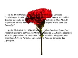 • No dia 24 de Março a Última reunião clandestina da Comissão
Coordenadora do MFA, em casa do Capitão Candeias Valente, na qual foi
decidido o derrube do regime e o golpe militar entre 22 e 29 de Abril. O
Major Otelo Saraiva de Carvalho fica responsável pelo "Plano Geral das
Operações".

• No dia 22 de Abril de 1974 está pronto o "Plano Geral das Operações:
viragem Histórica" e as Unidades Militares afectas ao MFA ficam à espera do
início do golpe militar. Por decisão de Otelo é escolhido o Regimento de
Engenharia N.º 1 na Pontinha, para instalar o Posto de Comando das
Operações.
 