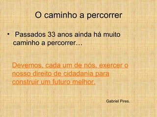O caminho a percorrer Passados 33 anos ainda há muito caminho a percorrer… Devemos, cada um de nós, exercer o nosso direito de cidadania para construir um futuro melhor. Gabriel Pires. 